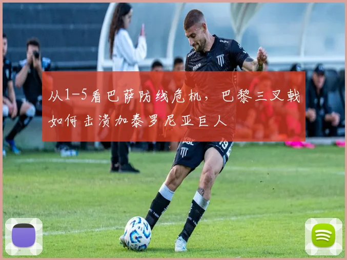 从1-5看巴萨防线危机，巴黎三叉戟如何击溃加泰罗尼亚巨人