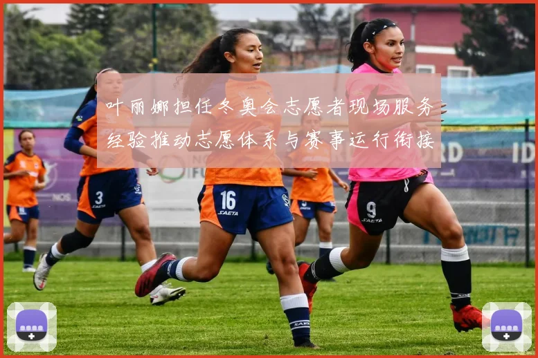 叶丽娜担任冬奥会志愿者现场服务经验推动志愿体系与赛事运行衔接