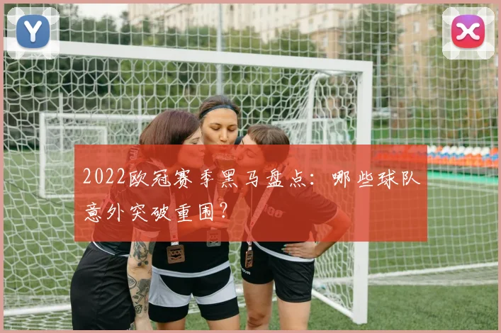 2022欧冠赛季黑马盘点：哪些球队意外突破重围？