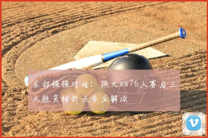 东部强强对话：热火vs76人赛后三大胜负转折点专业解读