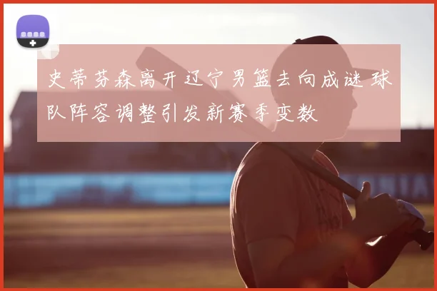 史蒂芬森离开辽宁男篮去向成谜 球队阵容调整引发新赛季变数