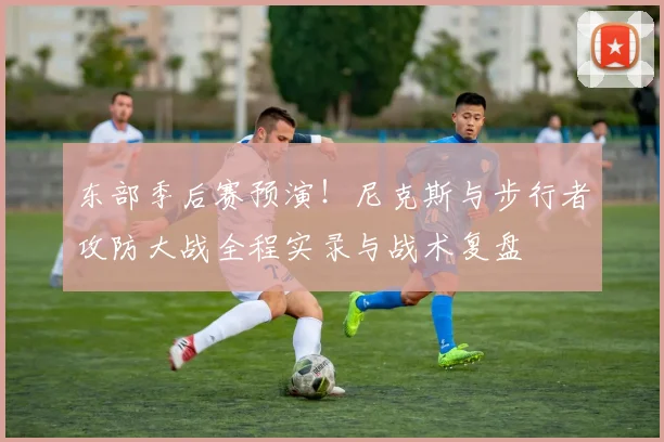 东部季后赛预演！尼克斯与步行者攻防大战全程实录与战术复盘