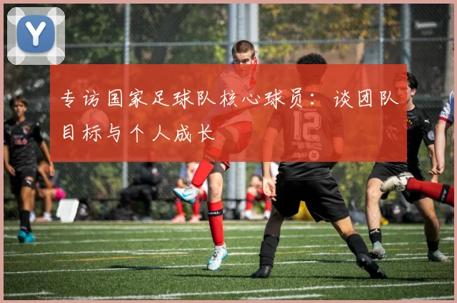 专访国家足球队核心球员:谈团队目标与个人成长