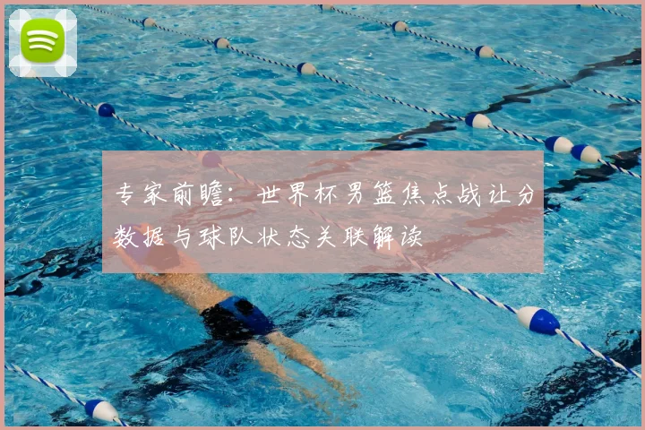 专家前瞻：世界杯男篮焦点战让分数据与球队状态关联解读