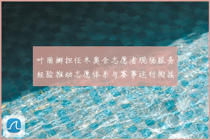 叶丽娜担任冬奥会志愿者现场服务经验推动志愿体系与赛事运行衔接