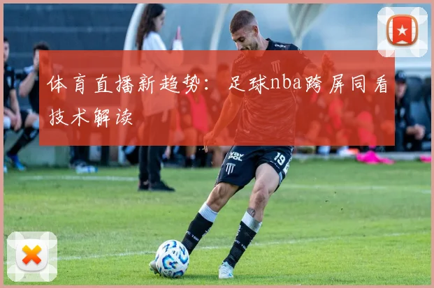 体育直播新趋势：足球nba跨屏同看技术解读