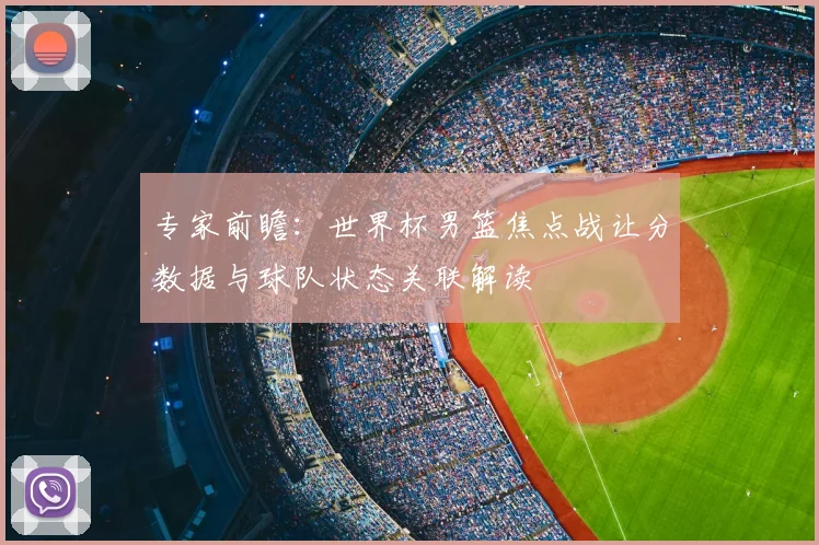专家前瞻：世界杯男篮焦点战让分数据与球队状态关联解读